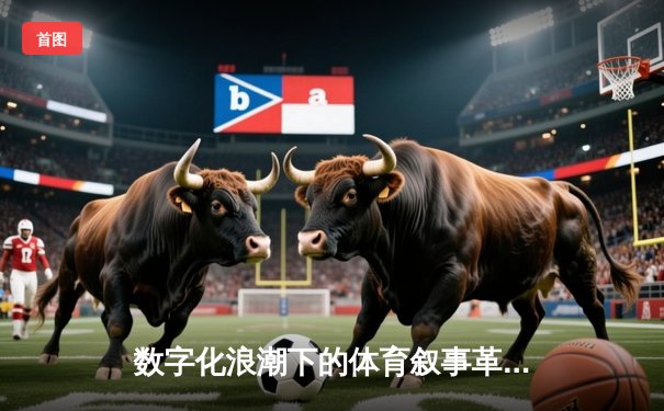数字化浪潮下的体育叙事革命：算法、情感与沉浸式体验