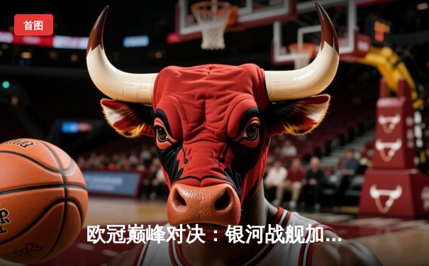 欧冠巅峰对决：银河战舰加时鏖战3-2力克南大王，维尼修斯造点+绝杀封神