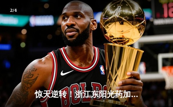 惊天逆转！浙江东阳光药加时险胜广东华南虎，胡金秋33+15统治内线 - 2