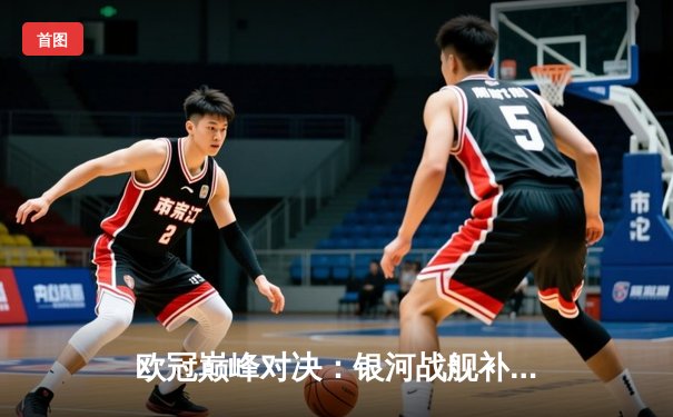 欧冠巅峰对决：银河战舰补时绝平 点球鏖战惊险卫冕