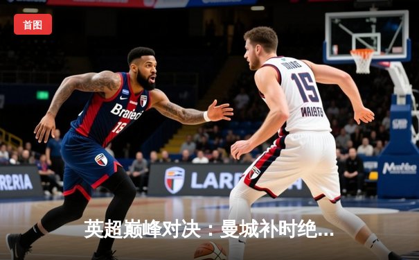 英超巅峰对决：曼城补时绝杀利物浦 3-2险胜登顶积分榜