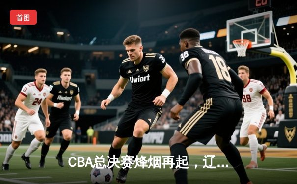 CBA总决赛烽烟再起，辽宁男篮加时险胜广东夺赛点