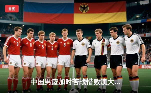 中国男篮加时苦战惜败澳大利亚，周琦27+12展现内线统治力