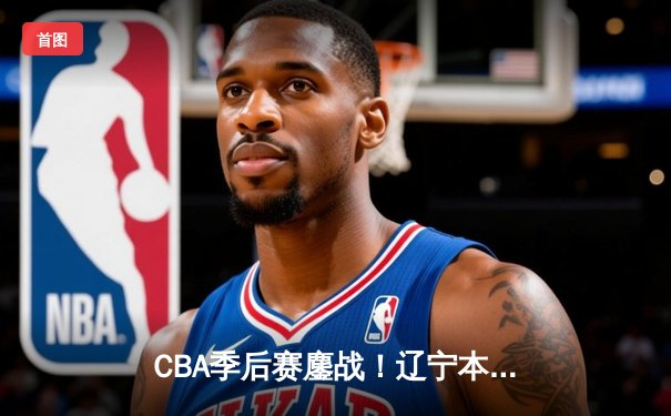 CBA季后赛鏖战！辽宁本钢加时险胜广东宏远，赵继伟砍下33分创生涯新高