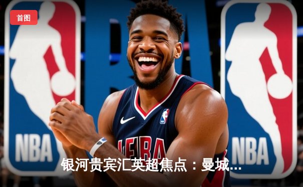 银河贵宾汇英超焦点：曼城3-1逆转曼联，哈兰德双响锁定胜局