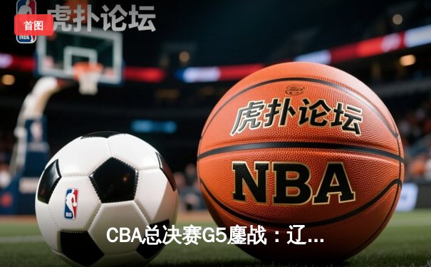 CBA总决赛G5鏖战：辽宁本钢加时逆转广东宏远 成功卫冕总冠军