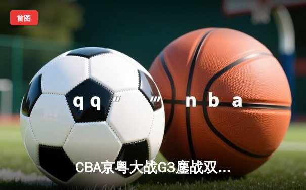 CBA京粤大战G3鏖战双加时 广东宏远险胜北京首钢晋级四强